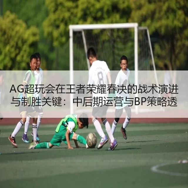 AG超玩会在王者荣耀春决的战术演进与制胜关键：中后期运营与BP策略透析
